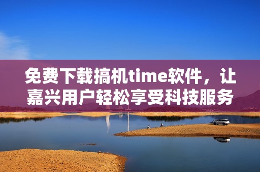 免费下载搞机time软件，让嘉兴用户轻松享受科技服务
