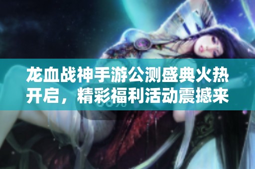 龙血战神手游公测盛典火热开启，精彩福利活动震撼来袭！