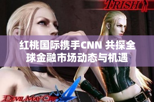 红桃国际携手CNN 共探全球金融市场动态与机遇