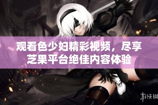 观看色少妇精彩视频，尽享芝果平台绝佳内容体验