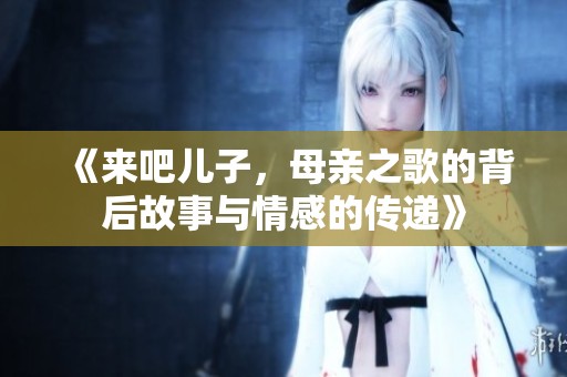 《来吧儿子，母亲之歌的背后故事与情感的传递》