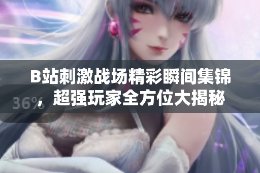 B站刺激战场精彩瞬间集锦，超强玩家全方位大揭秘