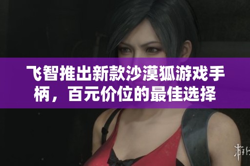 飞智推出新款沙漠狐游戏手柄，百元价位的最佳选择