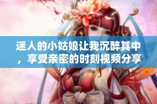 迷人的小姑娘让我沉醉其中，享受亲密的时刻视频分享