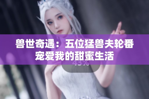 兽世奇遇：五位猛兽夫轮番宠爱我的甜蜜生活