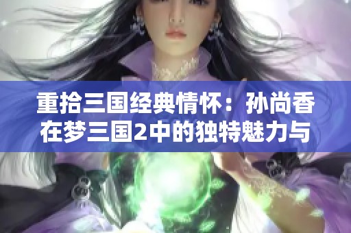 重拾三国经典情怀：孙尚香在梦三国2中的独特魅力与深远影响