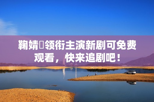 鞠婧祎领衔主演新剧可免费观看，快来追剧吧！