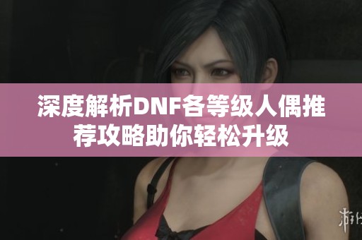 深度解析DNF各等级人偶推荐攻略助你轻松升级