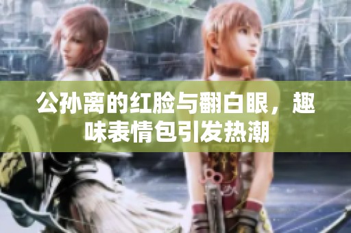 公孙离的红脸与翻白眼，趣味表情包引发热潮