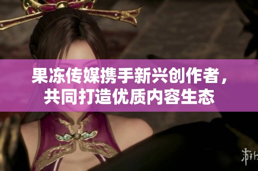 果冻传媒携手新兴创作者，共同打造优质内容生态