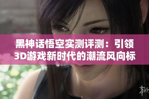 黑神话悟空实测评测：引领3D游戏新时代的潮流风向标
