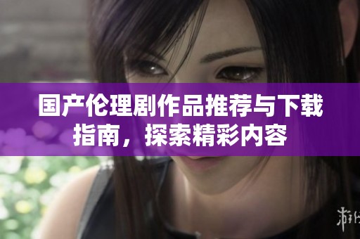 国产伦理剧作品推荐与下载指南，探索精彩内容
