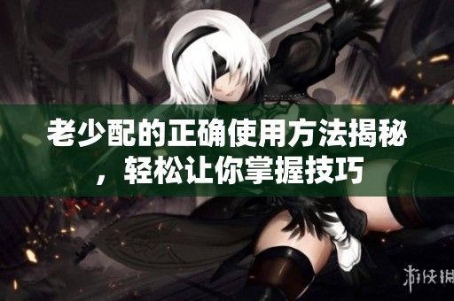 老少配的正确使用方法揭秘，轻松让你掌握技巧