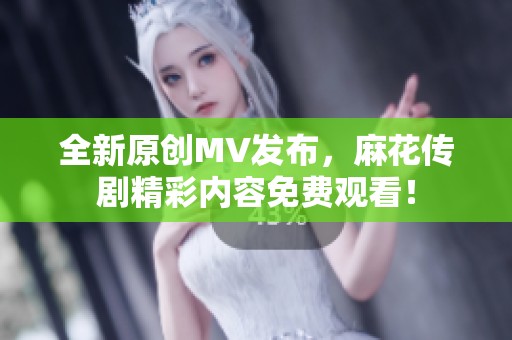 全新原创MV发布，麻花传剧精彩内容免费观看！