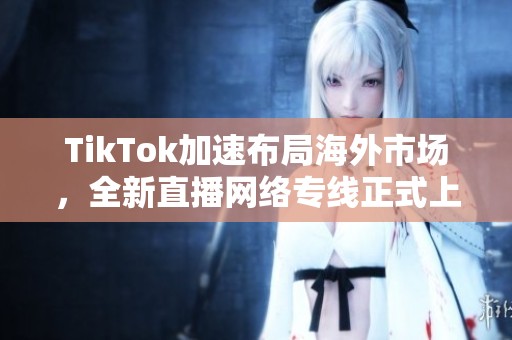 TikTok加速布局海外市场，全新直播网络专线正式上线