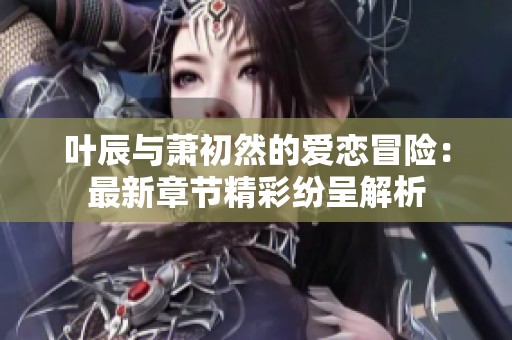 叶辰与萧初然的爱恋冒险：最新章节精彩纷呈解析
