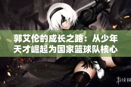 郭艾伦的成长之路：从少年天才崛起为国家篮球队核心