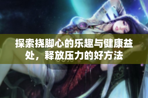 探索挠脚心的乐趣与健康益处，释放压力的好方法