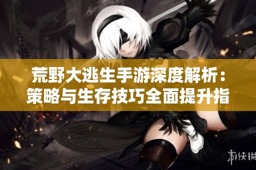 荒野大逃生手游深度解析：策略与生存技巧全面提升指南
