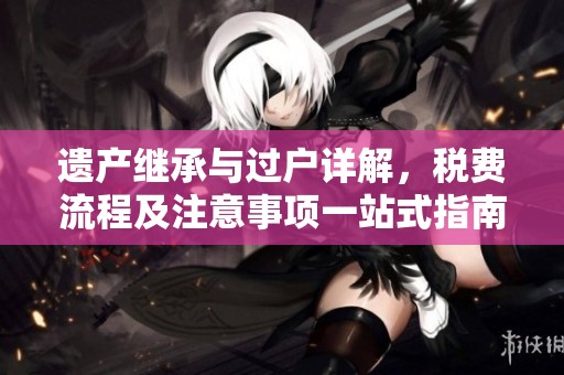 遗产继承与过户详解，税费流程及注意事项一站式指南！