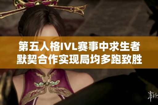 第五人格IVL赛事中求生者默契合作实现局均多跑致胜秘诀