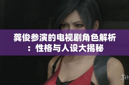 龚俊参演的电视剧角色解析：性格与人设大揭秘