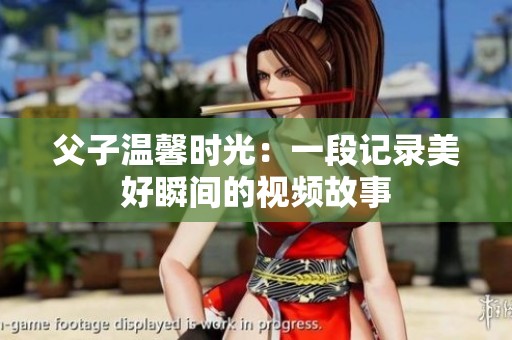 父子温馨时光：一段记录美好瞬间的视频故事