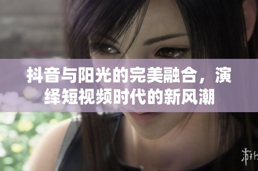 抖音与阳光的完美融合，演绎短视频时代的新风潮