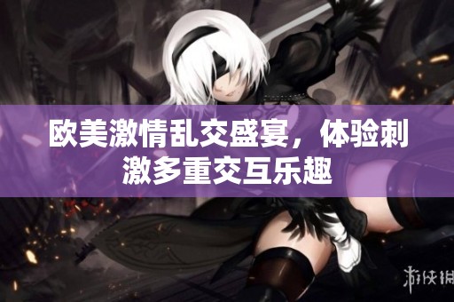欧美激情乱交盛宴，体验刺激多重交互乐趣