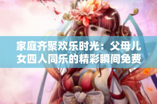 家庭齐聚欢乐时光：父母儿女四人同乐的精彩瞬间免费看