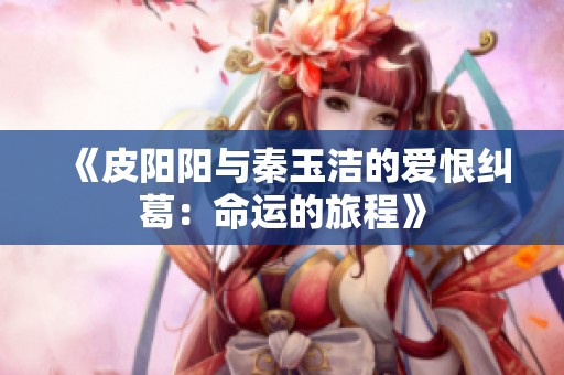 《皮阳阳与秦玉洁的爱恨纠葛：命运的旅程》