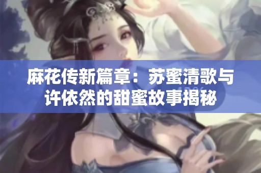 麻花传新篇章：苏蜜清歌与许依然的甜蜜故事揭秘