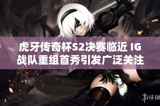 虎牙传奇杯S2决赛临近 IG战队重组首秀引发广泛关注