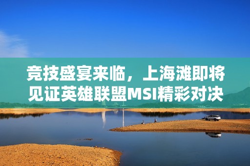 竞技盛宴来临，上海滩即将见证英雄联盟MSI精彩对决