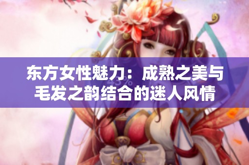 东方女性魅力：成熟之美与毛发之韵结合的迷人风情