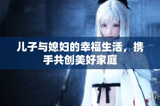 儿子与媳妇的幸福生活，携手共创美好家庭　