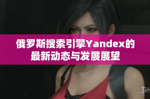 俄罗斯搜索引擎Yandex的最新动态与发展展望