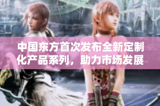中国东方首次发布全新定制化产品系列，助力市场发展 