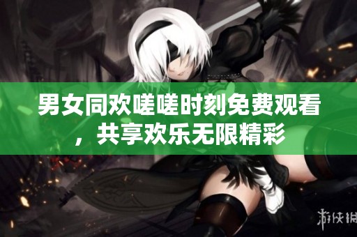 男女同欢嗟嗟时刻免费观看，共享欢乐无限精彩
