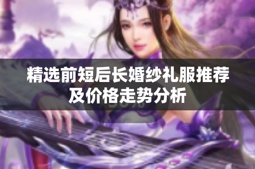 精选前短后长婚纱礼服推荐及价格走势分析