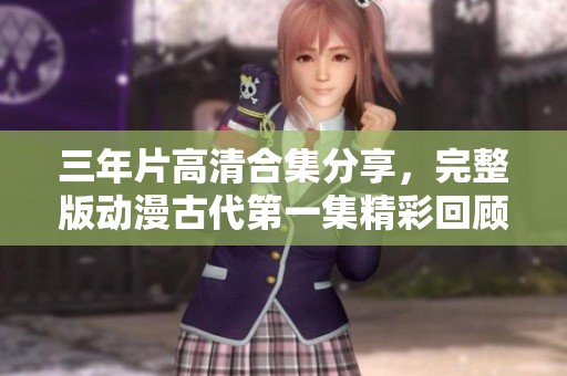 三年片高清合集分享，完整版动漫古代第一集精彩回顾