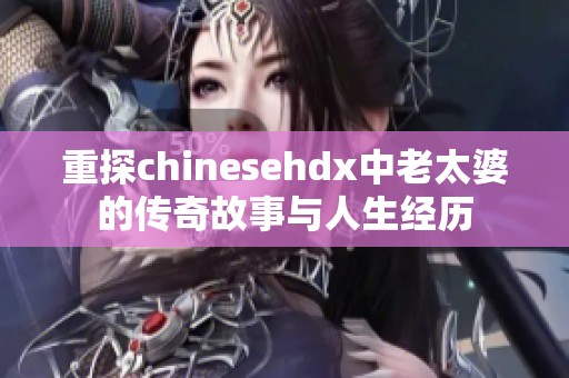 重探chinesehdx中老太婆的传奇故事与人生经历
