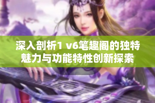 深入剖析1 v6笔趣阁的独特魅力与功能特性创新探索