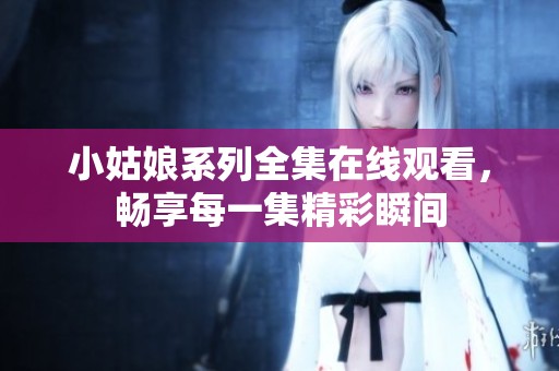 小姑娘系列全集在线观看，畅享每一集精彩瞬间