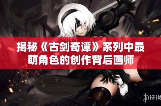 揭秘《古剑奇谭》系列中最萌角色的创作背后画师