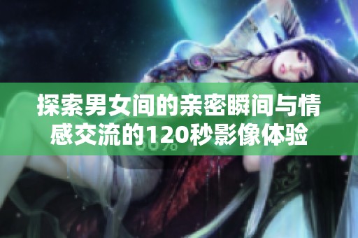 探索男女间的亲密瞬间与情感交流的120秒影像体验