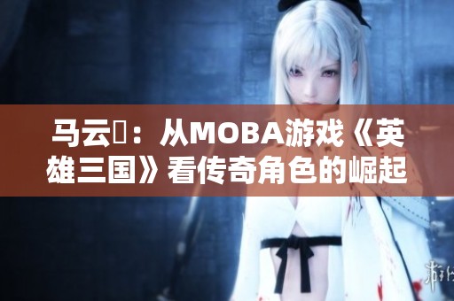 马云騄：从MOBA游戏《英雄三国》看传奇角色的崛起之路