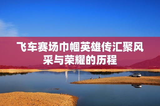 飞车赛场巾帼英雄传汇聚风采与荣耀的历程