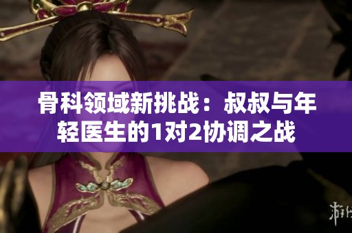 骨科领域新挑战：叔叔与年轻医生的1对2协调之战