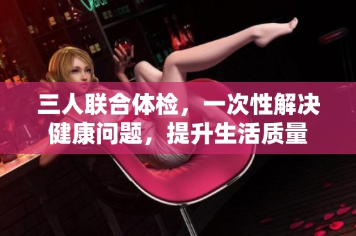 三人联合体检，一次性解决健康问题，提升生活质量